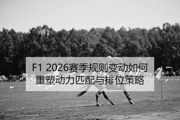 F1 2026赛季规则变动如何重塑动力匹配与排位策略